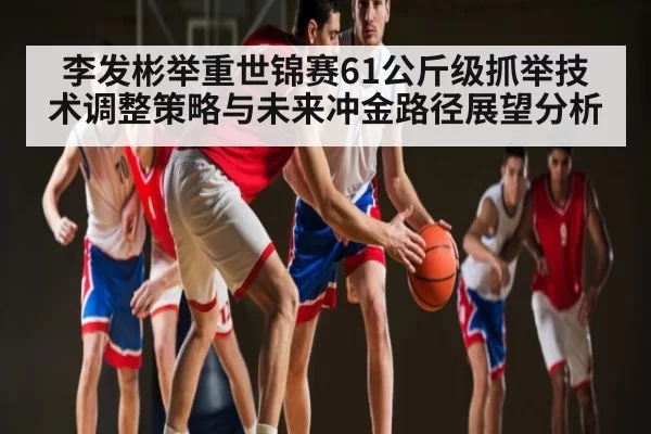 李发彬举重世锦赛61公斤级抓举技术调整策略与未来冲金路径展望分析